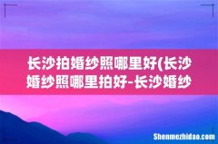 长沙婚纱照哪里拍好-长沙婚纱摄影有那些- 长沙拍婚纱照哪里好