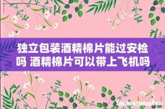独立包装酒精棉片能过安检吗 酒精棉片可以带上飞机吗