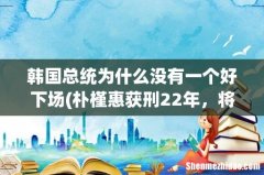 朴槿惠获刑22年，将在87岁出狱，为啥韩国总统都没啥好下场？ 韩国总统为什么没有一个好下场