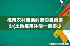 土地征用补偿一亩多少钱 征用农村耕地的赔偿每亩多少