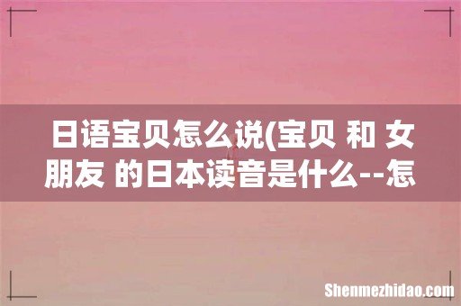 宝贝 和 女朋友 的日本读音是什么--怎么写-- 急!!!!! 日语宝贝怎么说