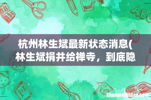林生斌捐井给禅寺，到底隐藏了哪些秘密？寺庙方：图案为寺方选定 杭州林生斌最新状态消息