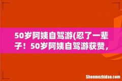忍了一辈子！50岁阿姨自驾游获赞，这个年龄段的女性自驾游合适吗？ 50岁阿姨自驾游