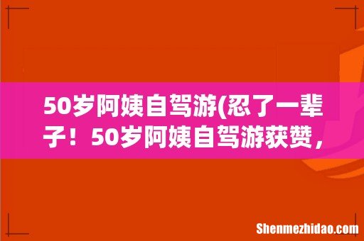 忍了一辈子!50岁阿姨自驾游获赞,这个年龄段的女性自驾游合适吗? 50岁阿姨自驾游