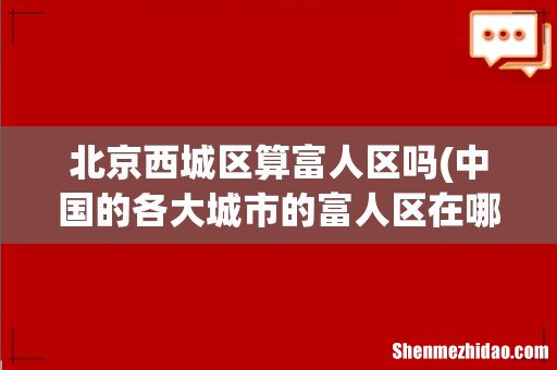 中国的各大城市的富人区在哪里啊?? 详细点!! 北京西城区算富人区吗