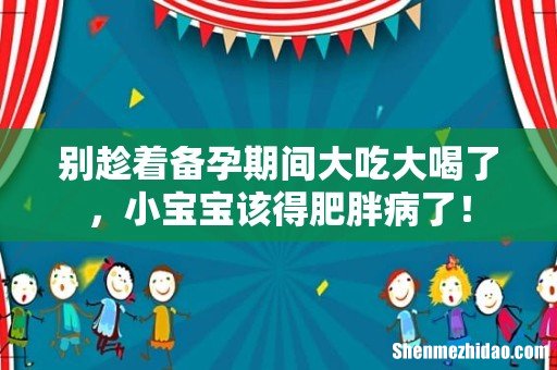 别趁着备孕期间大吃大喝了,小宝宝该得肥胖病了!