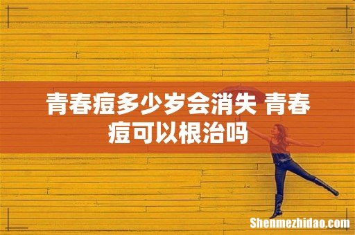 青春痘多少岁会消失 青春痘可以根治吗