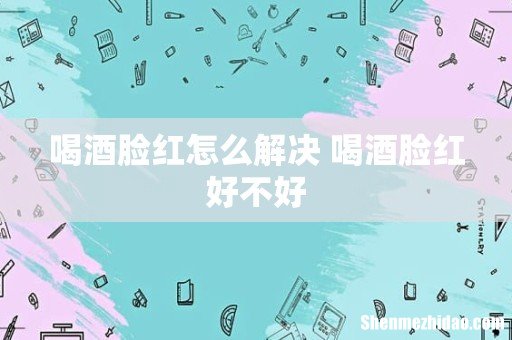 喝酒脸红怎么解决 喝酒脸红好不好