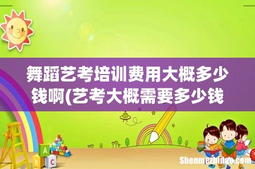 艺考大概需要多少钱啊？ 舞蹈艺考培训费用大概多少钱啊