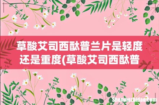 草酸艾司西酞普兰片吃多久才可以能见效 草酸艾司西酞普兰片是轻度还是重度
