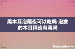 黑木耳泡隔夜可以吃吗 泡发的木耳隔夜有毒吗