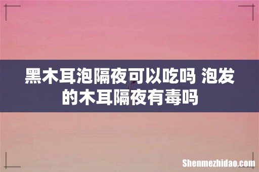 黑木耳泡隔夜可以吃吗 泡发的木耳隔夜有毒吗