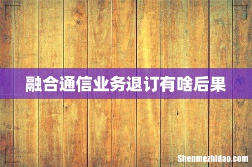融合通信业务退订有啥后果