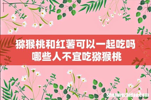 猕猴桃和红薯可以一起吃吗 哪些人不宜吃猕猴桃