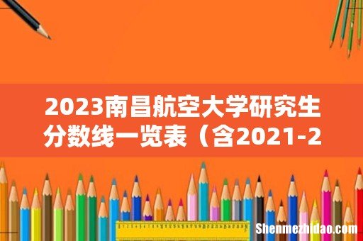 含2021-2022历年复试 2023南昌航空大学研究生分数线一览表