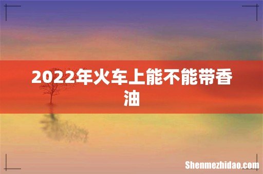 2022年火车上能不能带香油