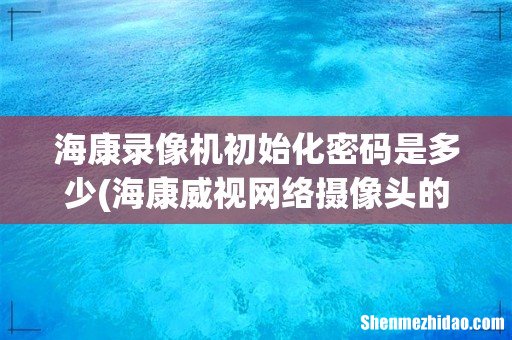 海康威视网络摄像头的初始密码是多少？ 海康录像机初始化密码是多少