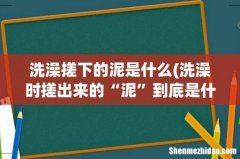 洗澡时搓出来的“泥”到底是什么？ 洗澡搓下的泥是什么