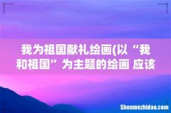 以“我和祖国”为主题的绘画 应该画些什么啊？铅笔画！ 我为祖国献礼绘画