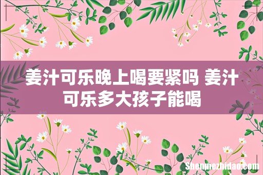 姜汁可乐晚上喝要紧吗 姜汁可乐多大孩子能喝