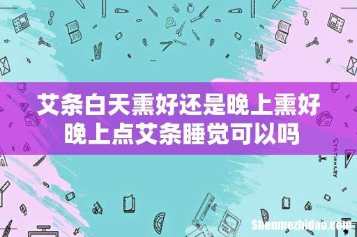 艾条白天熏好还是晚上熏好 晚上点艾条睡觉可以吗