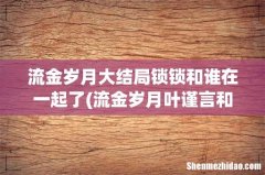流金岁月叶谨言和锁锁结局是什么？ 流金岁月大结局锁锁和谁在一起了