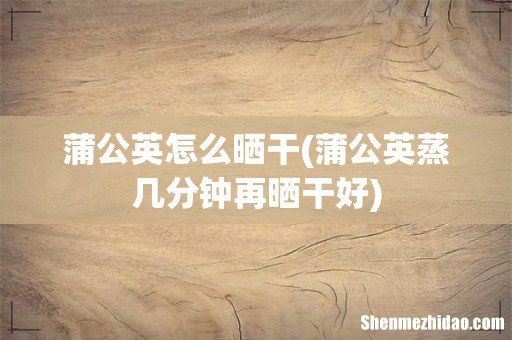 蒲公英蒸几分钟再晒干好 蒲公英怎么晒干