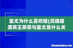 灵魂摆渡冥王茶茶与蚩尤是什么关系 蚩尤为什么喜欢娅