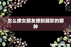 怎么撩女朋友撩到腿软的那种