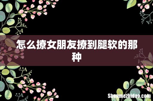怎么撩女朋友撩到腿软的那种