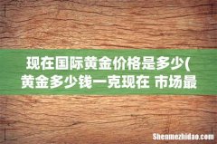 黄金多少钱一克现在 市场最新行情？ 现在国际黄金价格是多少