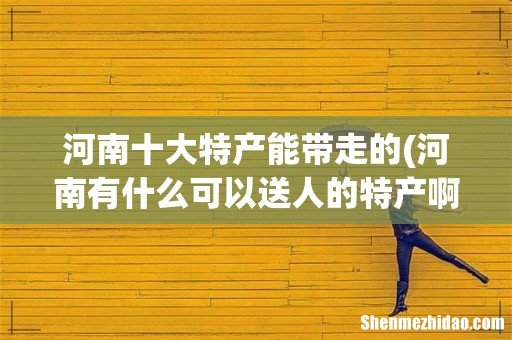 河南有什么可以送人的特产啊 河南十大特产能带走的