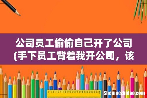 手下员工背着我开公司，该怎么告？ 公司员工偷偷自己开了公司