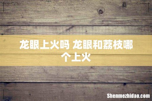 龙眼上火吗 龙眼和荔枝哪个上火