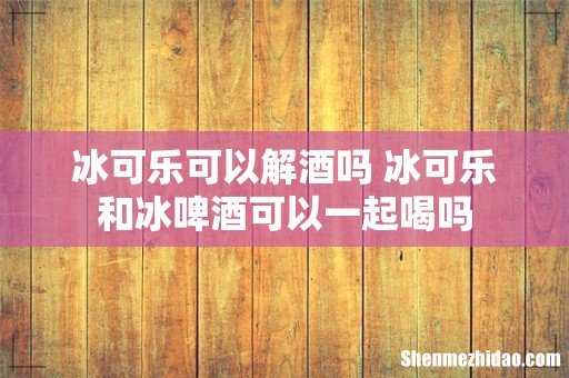 冰可乐可以解酒吗 冰可乐和冰啤酒可以一起喝吗