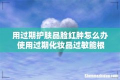 用过期护肤品脸红肿怎么办 使用过期化妆品过敏能根治吗