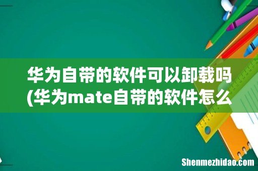 华为mate自带的软件怎么卸载 华为自带的软件可以卸载吗