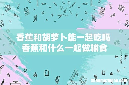 香蕉和胡萝卜能一起吃吗 香蕉和什么一起做辅食