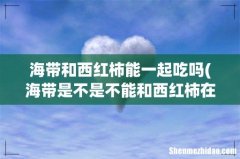 海带是不是不能和西红柿在一起吃？ 海带和西红柿能一起吃吗