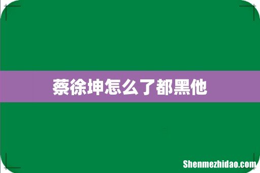 蔡徐坤怎么了都黑他