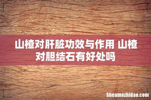 山楂对肝脏功效与作用 山楂对胆结石有好处吗