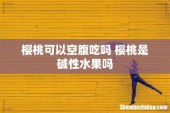 樱桃可以空腹吃吗 樱桃是碱性水果吗