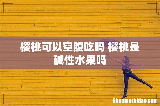 樱桃可以空腹吃吗 樱桃是碱性水果吗