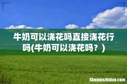 牛奶可以浇花吗? 牛奶可以浇花吗直接浇花行吗