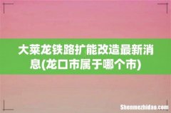 龙口市属于哪个市 大莱龙铁路扩能改造最新消息