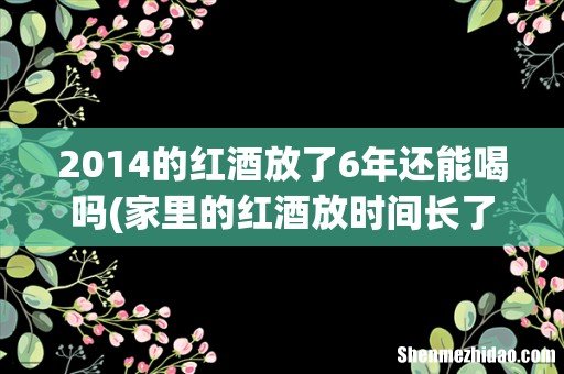 家里的红酒放时间长了还能喝吗?各个品牌的葡萄酒可以保存多长时间? 2014的红酒放了6年还能喝吗