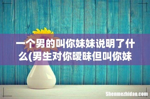 男生对你暧昧但叫你妹妹,一个已婚男人叫你妹妹 一个男的叫你妹妹说明了什么