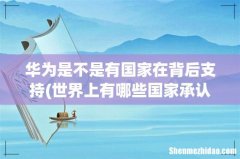 世界上有哪些国家承认中国的华为5G应用？ 华为是不是有国家在背后支持