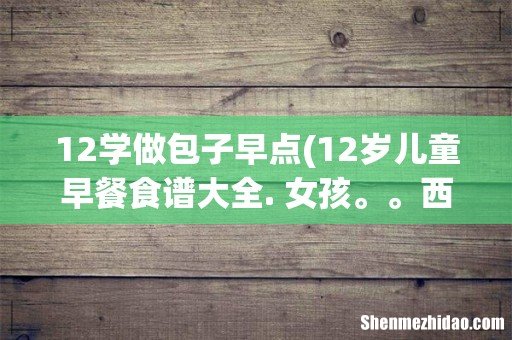 12岁儿童早餐食谱大全. 女孩。。西式早餐也行就是有时候吃不饱你们说内?就几个面包片和鸡蛋,伤不起~ 12学做包子早点