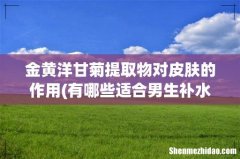 有哪些适合男生补水的产品，水乳类型的有哪些推荐呢？ 金黄洋甘菊提取物对皮肤的作用